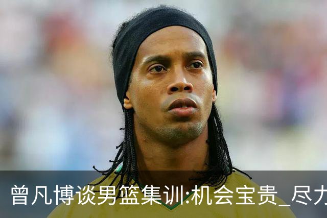曾凡博谈男篮集训:机会宝贵 尽力完善自己打法